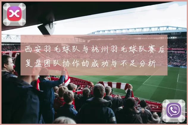 西安羽毛球队与杭州羽毛球队赛后复盘团队协作的成功与不足分析