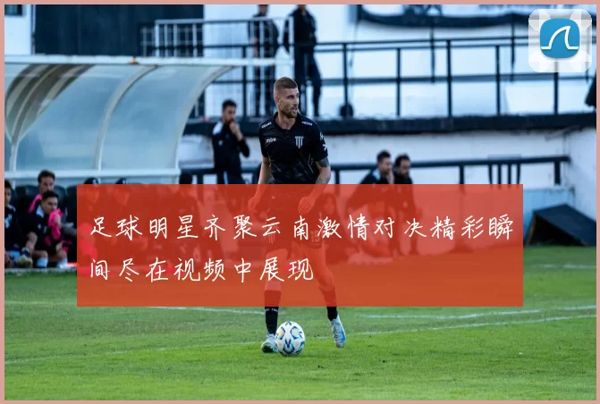 足球明星齐聚云南激情对决精彩瞬间尽在视频中展现
