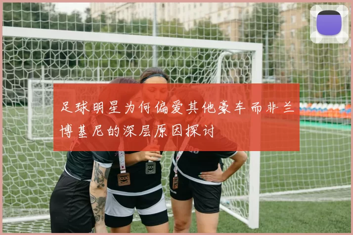 足球明星为何偏爱其他豪车而非兰博基尼的深层原因探讨