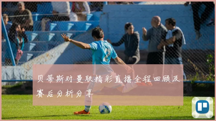 贝蒂斯对曼联精彩直播全程回顾及赛后分析分享