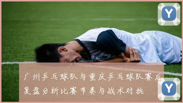 广州乒乓球队与重庆乒乓球队赛后复盘分析比赛节奏与战术对抗