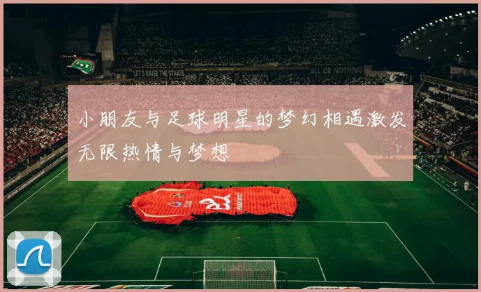小朋友与足球明星的梦幻相遇激发无限热情与梦想