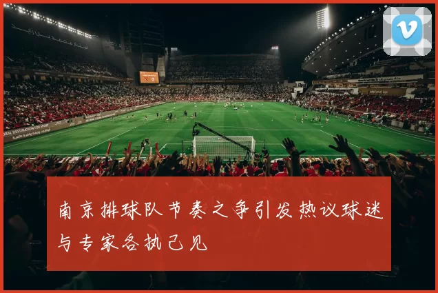 南京排球队节奏之争引发热议球迷与专家各执己见