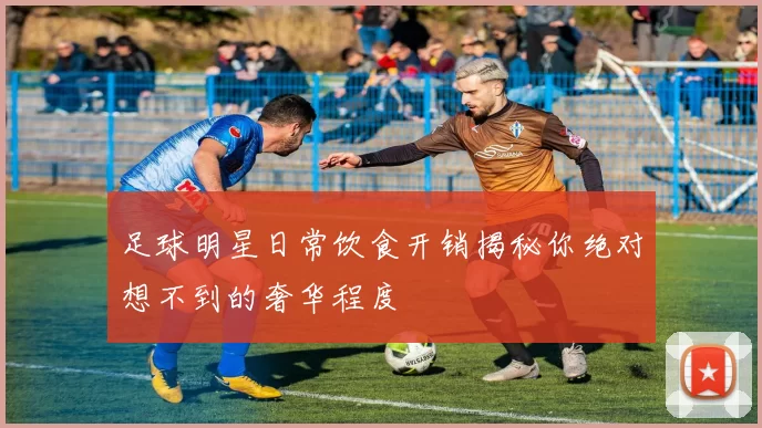 足球明星日常饮食开销揭秘你绝对想不到的奢华程度
