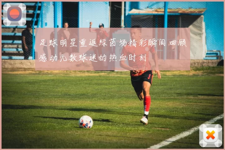 足球明星重返绿茵场精彩瞬间回顾感动无数球迷的热血时刻