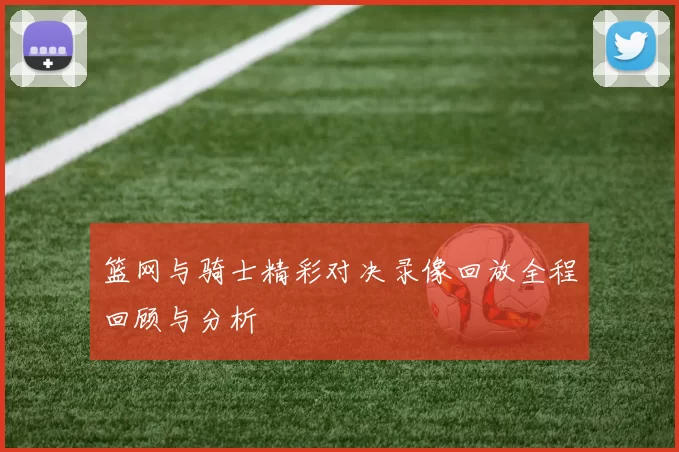 篮网与骑士精彩对决录像回放全程回顾与分析
