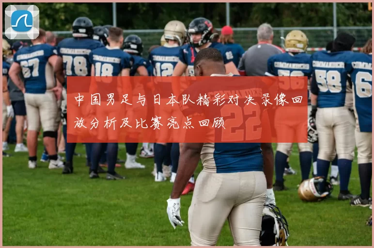 中国男足与日本队精彩对决录像回放分析及比赛亮点回顾