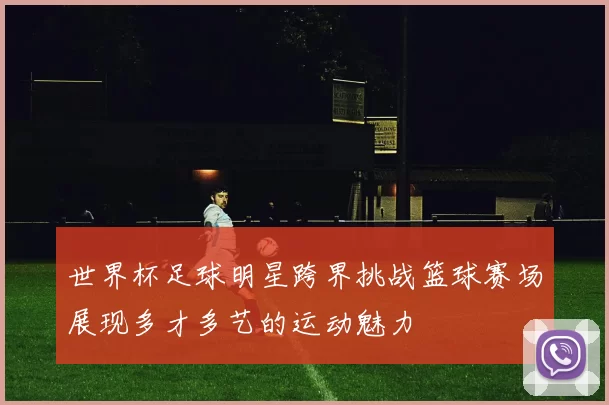 世界杯足球明星跨界挑战篮球赛场展现多才多艺的运动魅力