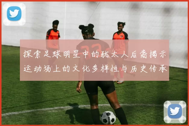 探索足球明星中的犹太人后裔揭示运动场上的文化多样性与历史传承