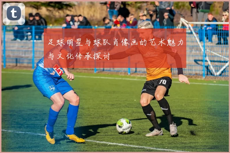足球明星与球队肖像画的艺术魅力与文化传承探讨