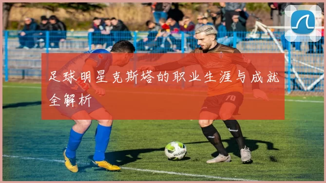 足球明星克斯塔的职业生涯与成就全解析