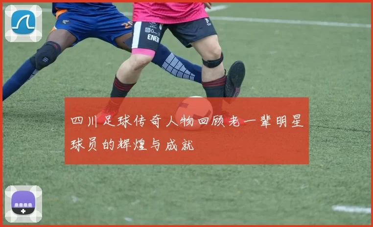 四川足球传奇人物回顾老一辈明星球员的辉煌与成就