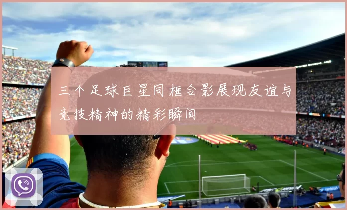 三个足球巨星同框合影展现友谊与竞技精神的精彩瞬间