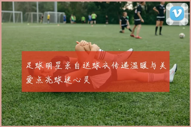 足球明星亲自送球衣传递温暖与关爱点亮球迷心灵