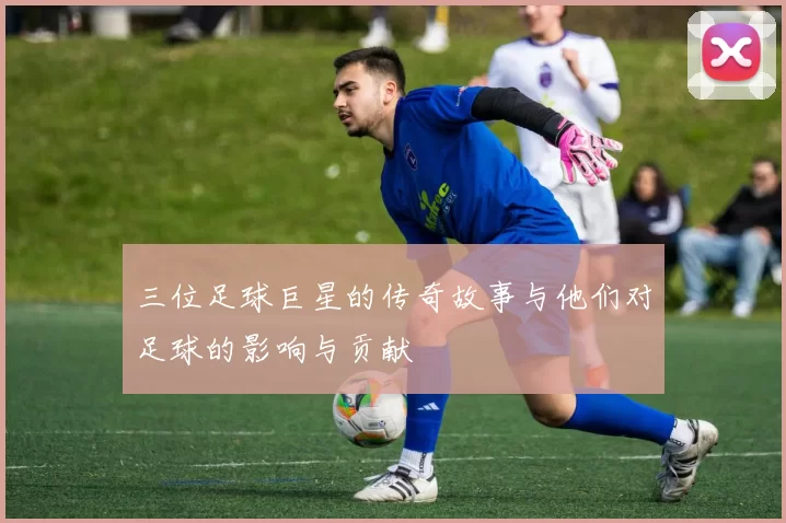 三位足球巨星的传奇故事与他们对足球的影响与贡献