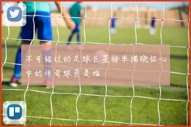 不可错过的足球巨星榜单揭晓你心中的传奇球员是谁