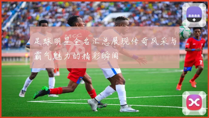 足球明星全名汇总展现传奇风采与霸气魅力的精彩瞬间