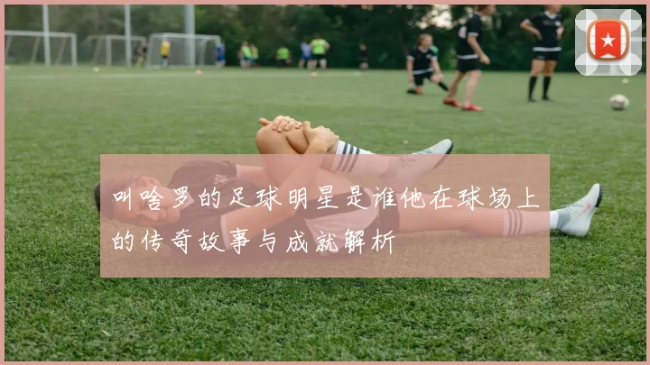 叫啥罗的足球明星是谁他在球场上的传奇故事与成就解析