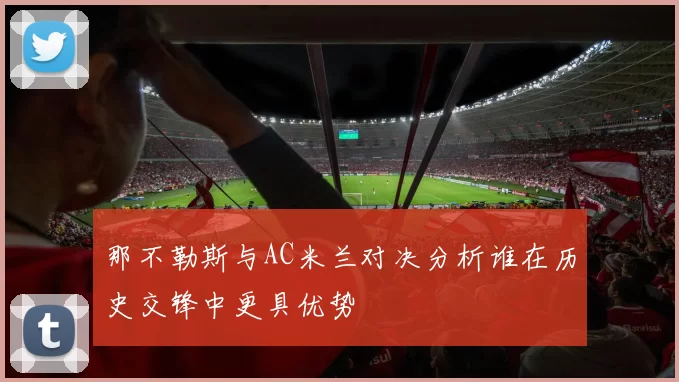 那不勒斯与AC米兰对决分析谁在历史交锋中更具优势