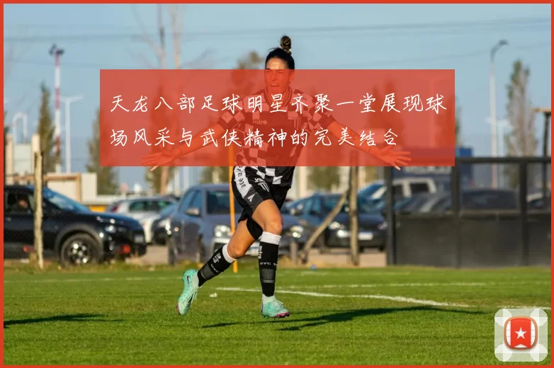 天龙八部足球明星齐聚一堂展现球场风采与武侠精神的完美结合