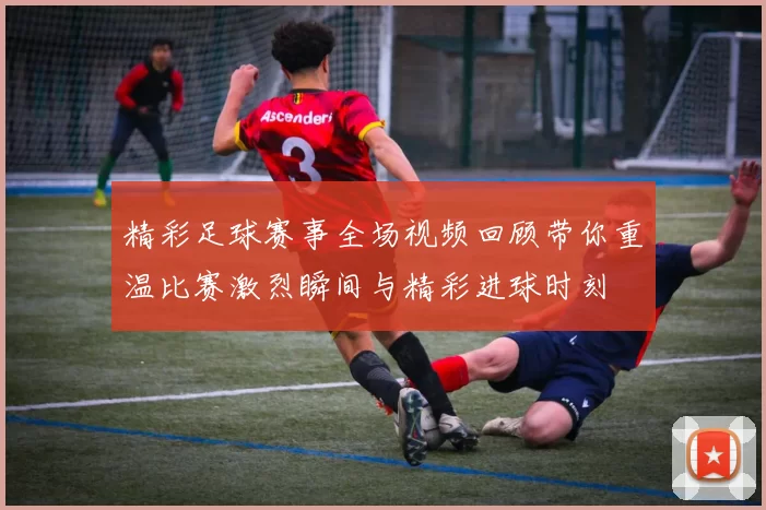 精彩足球赛事全场视频回顾带你重温比赛激烈瞬间与精彩进球时刻