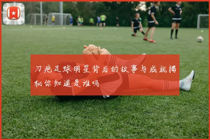 刀疤足球明星背后的故事与成就揭秘你知道是谁吗